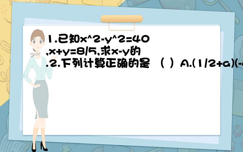 1.已知x^2-y^2=40,x+y=8/5,求x-y的.2.下列计算正确的是 （ ）A.(1/2+a)(-a+1/2)=a^2-1/4B.(-x-1)(x+1)=x^2-1C.-(x-a)(-x-a)=x^2-a^2D.(-a-9)(-9+a)=-81-a^23.(x-2y)^2=(x+2y)^2+A,则A等于 （ ）A.4xy B.-4xyC.8xy D.-8xy明天之前就要!