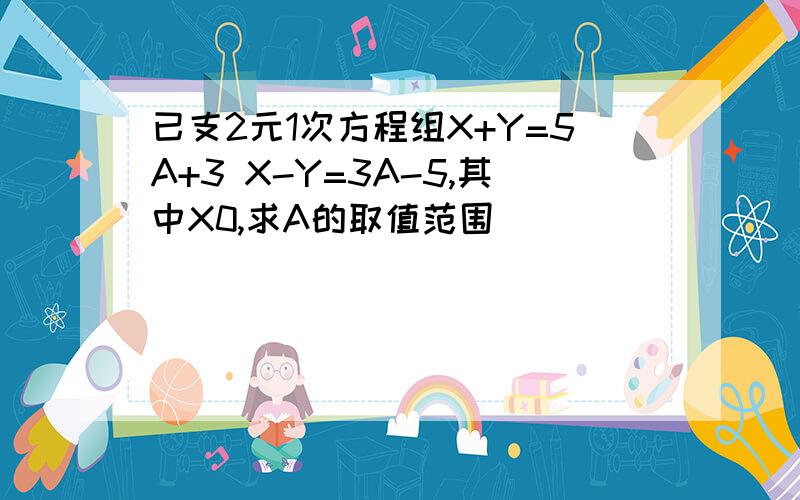 已支2元1次方程组X+Y=5A+3 X-Y=3A-5,其中X0,求A的取值范围