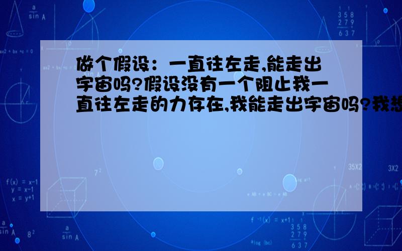 做个假设：一直往左走,能走出宇宙吗?假设没有一个阻止我一直往左走的力存在,我能走出宇宙吗?我想了很久,我很不解奇点的说法,也许我没有计算过吧,所以我不相信,就好象1+1=2一样,2是一个