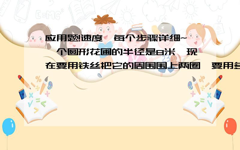 应用题!速度,每个步骤详细~一个圆形花圃的半径是8米,现在要用铁丝把它的周围围上两圈,要用多长的铁丝?（接头处不计）一个边长10厘米的正方形纸片,剪成一个最大的圆,剪成圆的面积是正