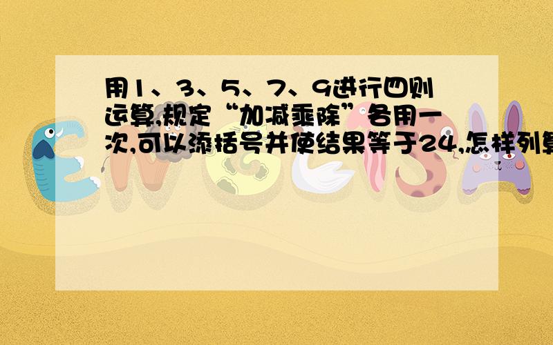 用1、3、5、7、9进行四则运算,规定“加减乘除”各用一次,可以添括号并使结果等于24,怎样列算式呢?