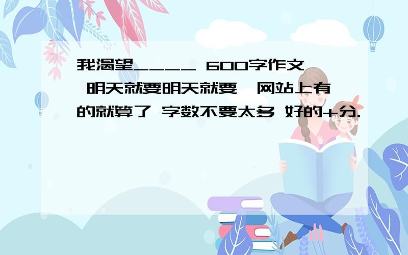 我渴望____ 600字作文 明天就要明天就要,网站上有的就算了 字数不要太多 好的+分.