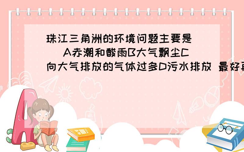 珠江三角洲的环境问题主要是（ ）A赤潮和酸雨B大气飘尘C向大气排放的气体过多D污水排放 最好再讲下原因,