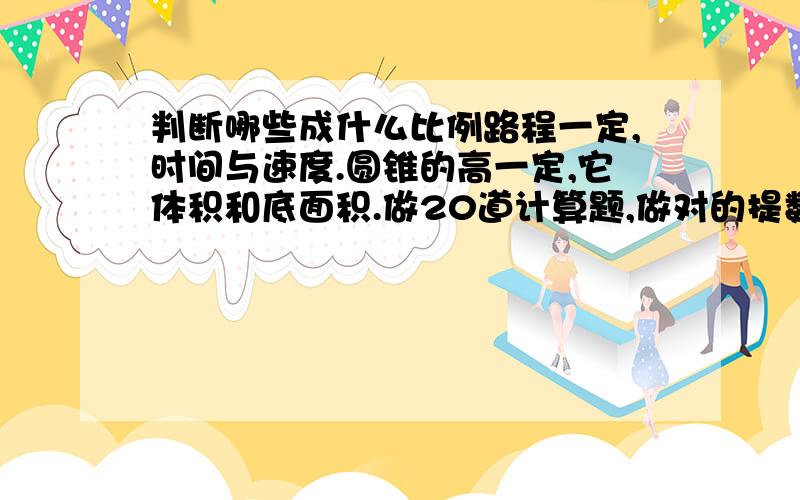 判断哪些成什么比例路程一定,时间与速度.圆锥的高一定,它体积和底面积.做20道计算题,做对的提数与做错的提数