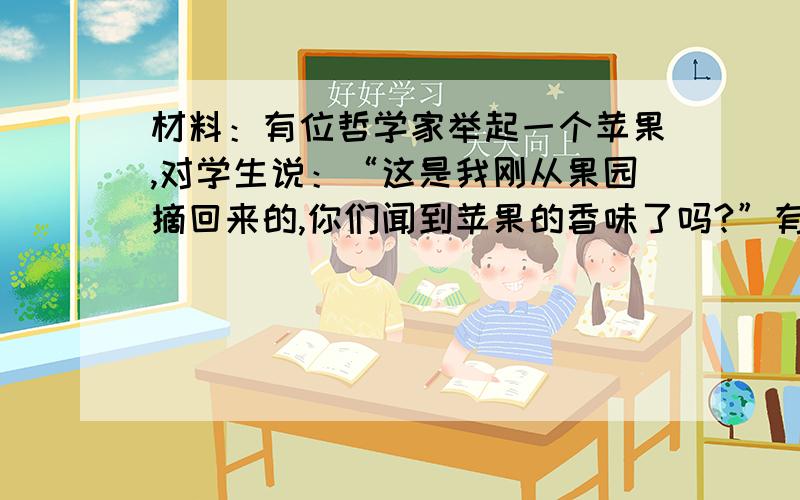 材料：有位哲学家举起一个苹果,对学生说：“这是我刚从果园摘回来的,你们闻到苹果的香味了吗?”有个学生一看到苹果红红的就抢着说：“闻到了!”哲学家拿着苹果走到学生面前让他们闻