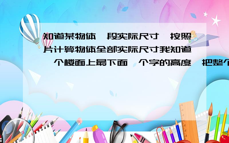 知道某物体一段实际尺寸,按照片计算物体全部实际尺寸我知道一个楼面上最下面一个字的高度,把整个墙面上的字都照了下来（字是竖排的） 怎么按比例计算相片里所有字的尺寸,有没有这方