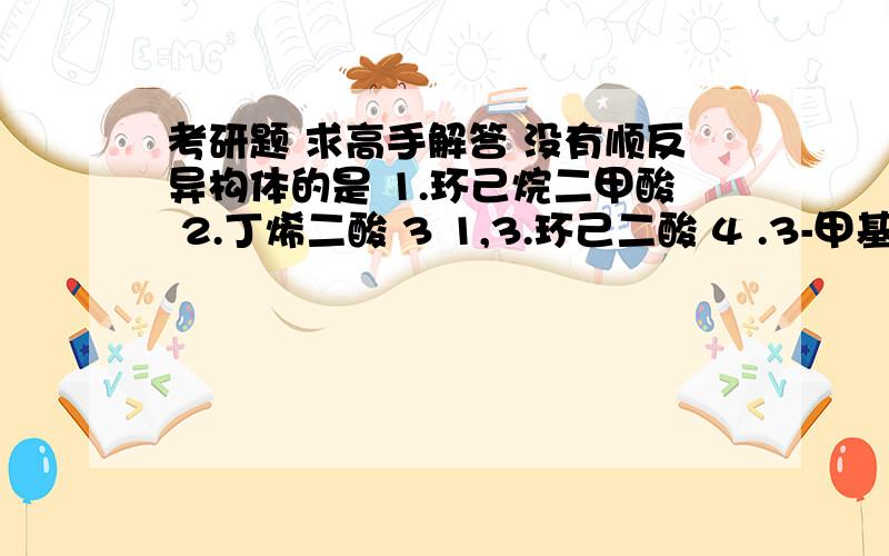 考研题 求高手解答 没有顺反异构体的是 1.环己烷二甲酸 2.丁烯二酸 3 1,3.环己二酸 4 .3-甲基2-丁烯酸