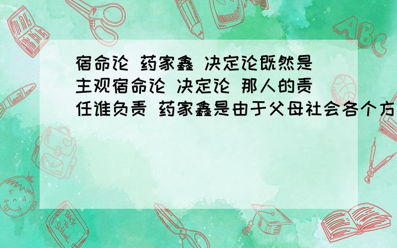 宿命论 药家鑫 决定论既然是主观宿命论 决定论 那人的责任谁负责 药家鑫是由于父母社会各个方面的原因所成今天的结果 虽说他是主动的 因为人人都有所求 可是人的所求方向却不是自己