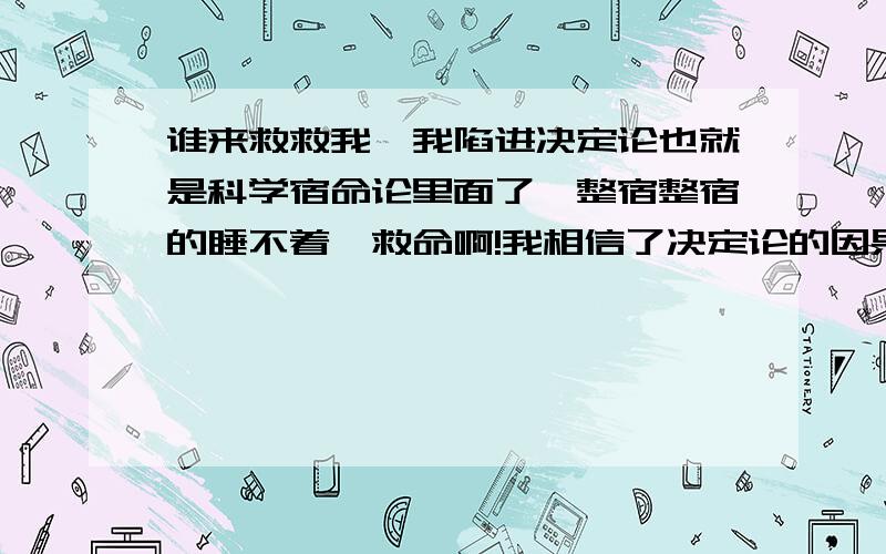 谁来救救我,我陷进决定论也就是科学宿命论里面了,整宿整宿的睡不着,救命啊!我相信了决定论的因果,不知怎么摆脱.因为决定论讲人是复杂的反应机器,但总是有一定规律,不是个人意志的作