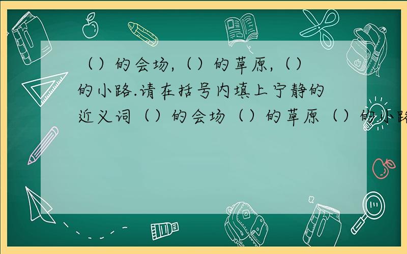 （）的会场,（）的草原,（）的小路.请在括号内填上宁静的近义词（）的会场（）的草原（）的小路括号内填上宁静的近义词!