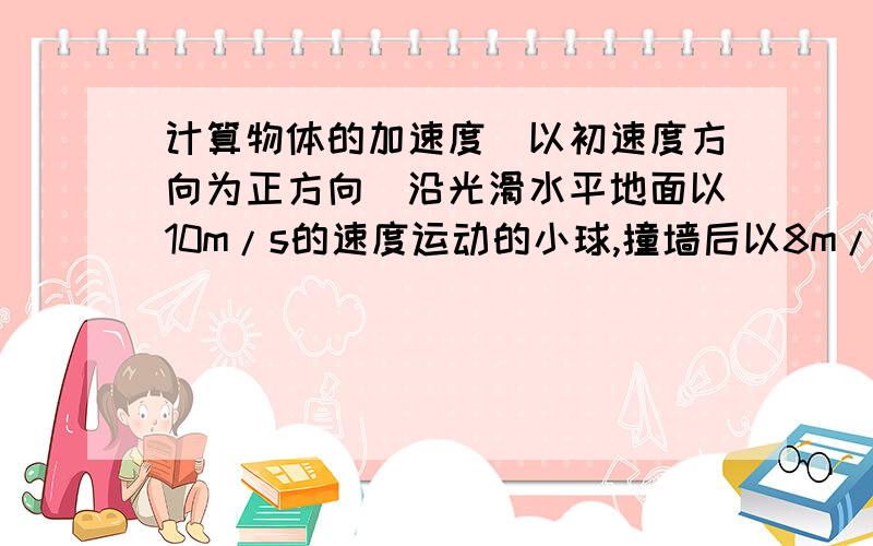 计算物体的加速度（以初速度方向为正方向）沿光滑水平地面以10m/s的速度运动的小球,撞墙后以8m/s的速度反弹,与墙壁接触时间为0.1s