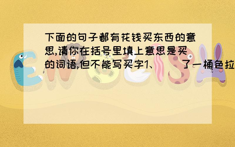 下面的句子都有花钱买东西的意思,请你在括号里填上意思是买的词语,但不能写买字1、（）了一桶色拉油2、（）里两斤水果3、（）了两斤肉4、（）了四副药5、（）了一罐液化气6、（）了