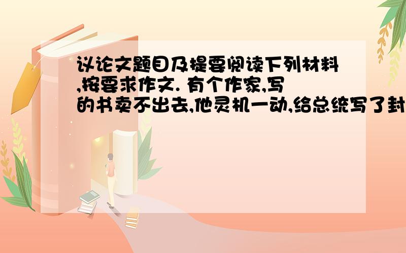 议论文题目及提要阅读下列材料,按要求作文. 有个作家,写的书卖不出去,他灵机一动,给总统写了封信,诉说了自己的苦恼,还赠了本书给总统.总统得到信和书后,回信说了几句应酬和鼓励的话.