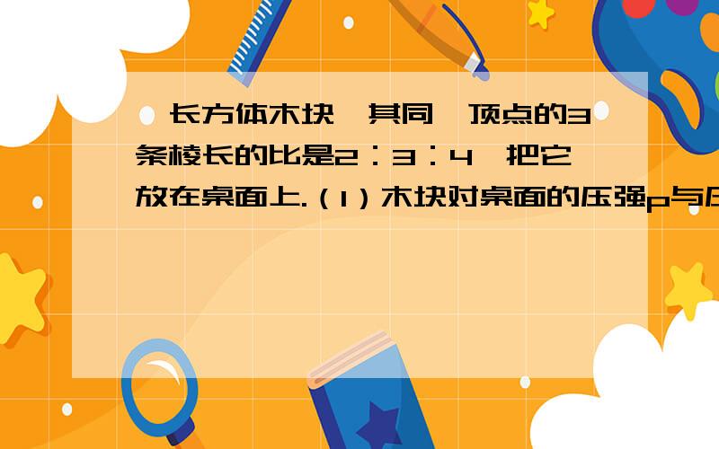 一长方体木块,其同一顶点的3条棱长的比是2：3：4,把它放在桌面上.（1）木块对桌面的压强p与压力F,接触面积S之间的关系式为p=（2）如果把木块最小的面朝下放在桌上,对桌面的压强是300Pa,那