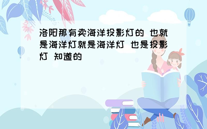 洛阳那有卖海洋投影灯的 也就是海洋灯就是海洋灯 也是投影灯 知道的