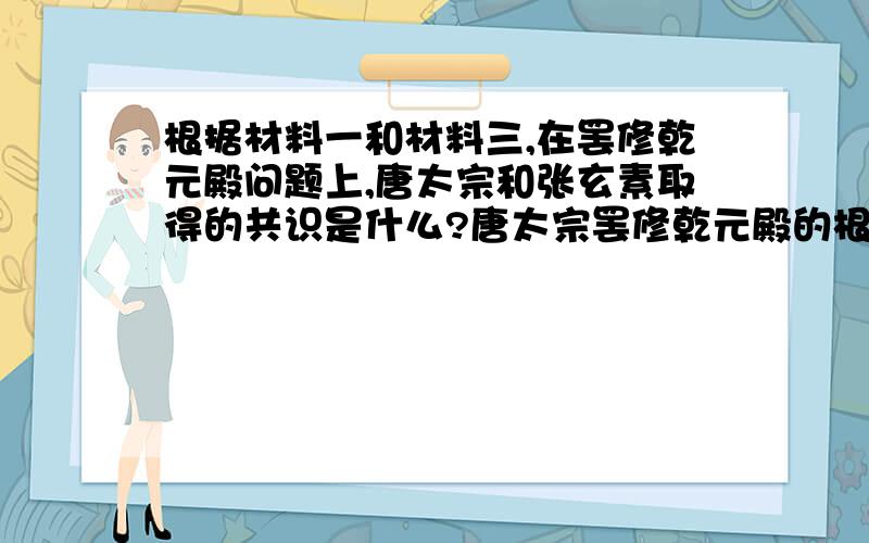 根据材料一和材料三,在罢修乾元殿问题上,唐太宗和张玄素取得的共识是什么?唐太宗罢修乾元殿的根本目的材料一：贞观四年,（唐太宗）诏发卒修洛阳乾元殿（按照：隋炀帝营建的宫殿,毁