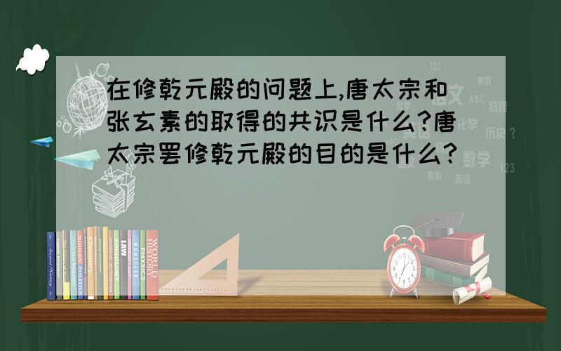 在修乾元殿的问题上,唐太宗和张玄素的取得的共识是什么?唐太宗罢修乾元殿的目的是什么?