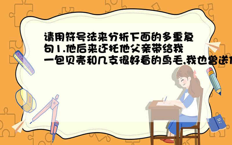 请用符号法来分析下面的多重复句1.他后来还托他父亲带给我一包贝壳和几支很好看的鸟毛,我也曾送他一两次东西,但从此没有再见面.请用框式图解法来分析下面的多重复句.1.他后来还托他