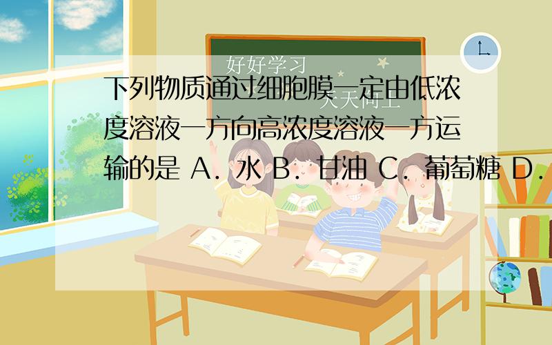 下列物质通过细胞膜一定由低浓度溶液一方向高浓度溶液一方运输的是 A．水 B．甘油 C．葡萄糖 D．K＋要详解