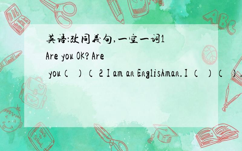 英语：改同义句,一空一词1 Are you OK?Are you（ ）（ 2 I am an Englishman.I （ ）（ ）.3 It's time for class.It's time （ ）（ ）class.4They are at work.They （ ）（ ）.5 Is your mother in today?Is your mother （ ）（ ）to