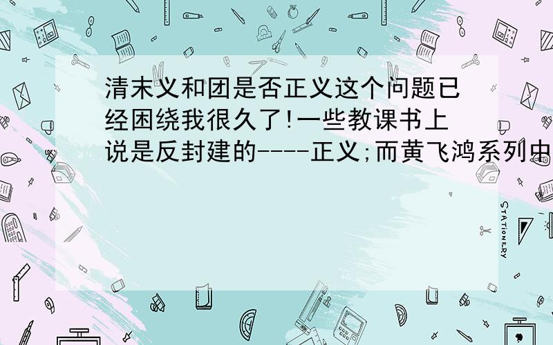 清末义和团是否正义这个问题已经困绕我很久了!一些教课书上说是反封建的----正义;而黄飞鸿系列中,往往是义和团和白莲教有联系是邪教.这实在另我很伤脑筋,