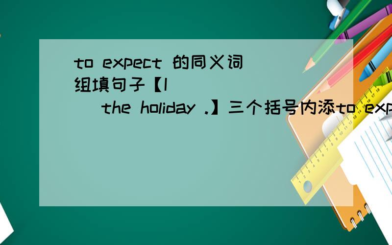 to expect 的同义词组填句子【I （ ）（ ）（ ）the holiday .】三个括号内添to expect 的同义词,一空一词,急,因为是作业,今天就要.