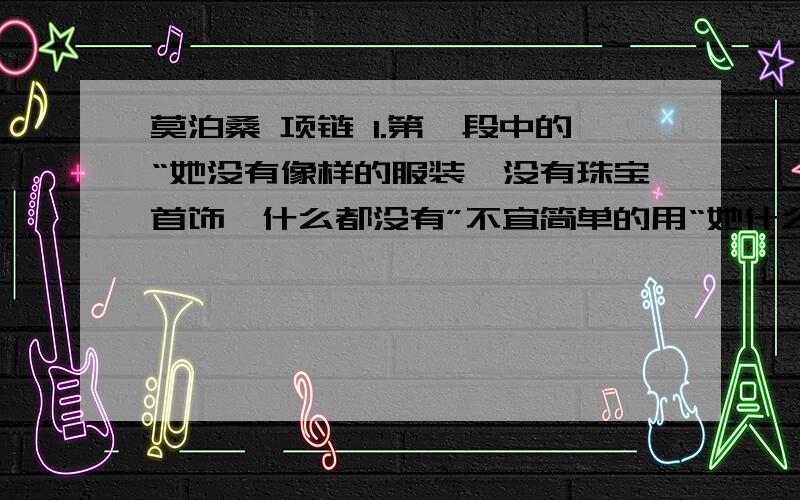 莫泊桑 项链 1.第一段中的“她没有像样的服装,没有珠宝首饰,什么都没有”不宜简单的用“她什么也没有”这样的语句来表述,这是因为2.文中有不少富有表现力的精彩语句,请写出你最欣赏的