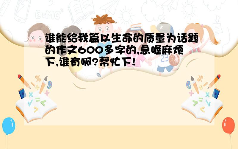 谁能给我篇以生命的质量为话题的作文600多字的,急喔麻烦下,谁有啊?帮忙下!