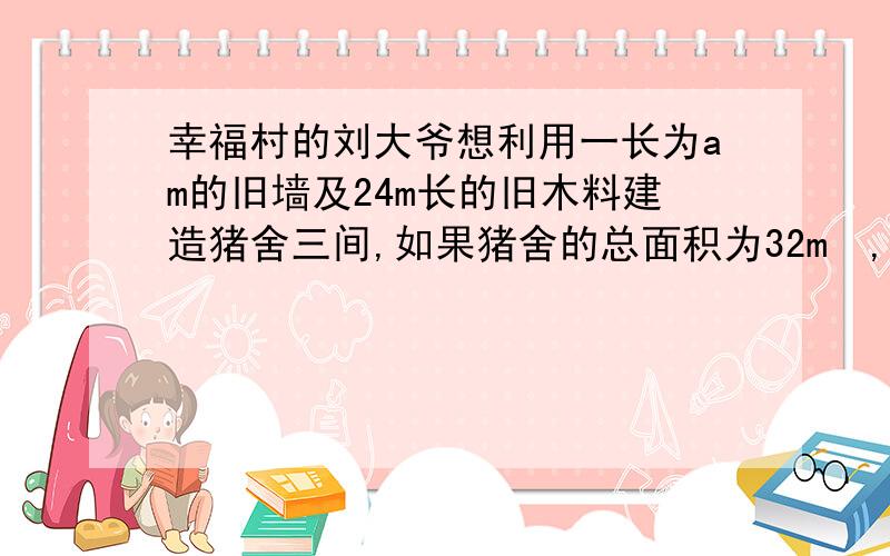 幸福村的刘大爷想利用一长为am的旧墙及24m长的旧木料建造猪舍三间,如果猪舍的总面积为32m²,应该如何安排猪舍的长和宽,旧墙的长度是否对猪舍的长宽有影响,有怎样的影响急图