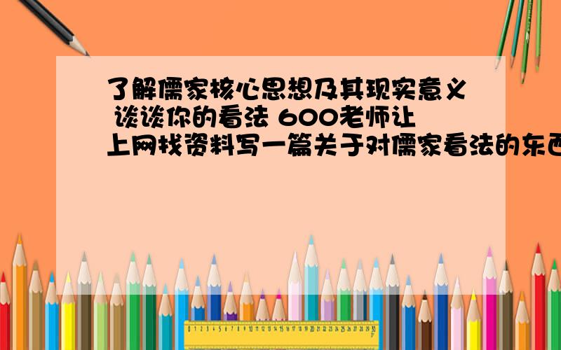 了解儒家核心思想及其现实意义 谈谈你的看法 600老师让上网找资料写一篇关于对儒家看法的东西    儒家的核心思想和现实意义    600字   求大神   速度!不要复制粘贴 600字左右 不要太多