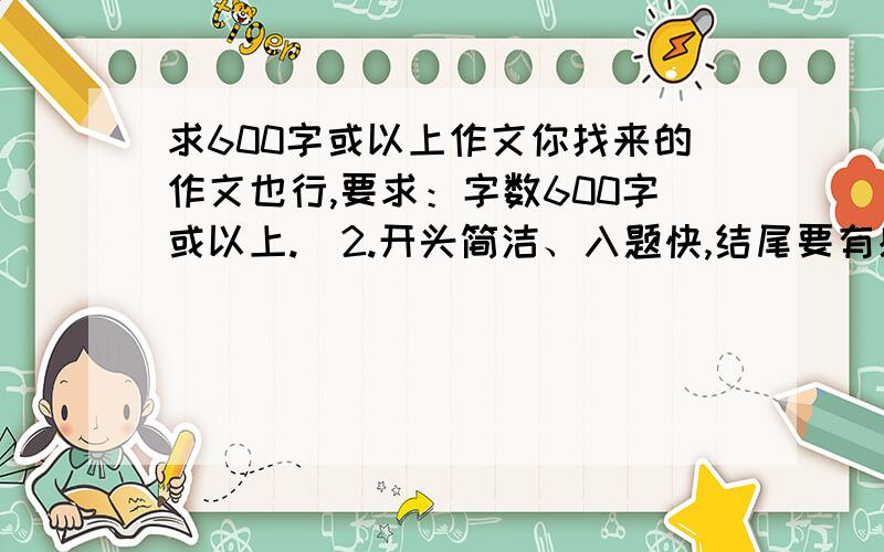 求600字或以上作文你找来的作文也行,要求：字数600字或以上.  2.开头简洁、入题快,结尾要有感悟、启示,中间写的事情小而细这是老师要求的,要求写小事