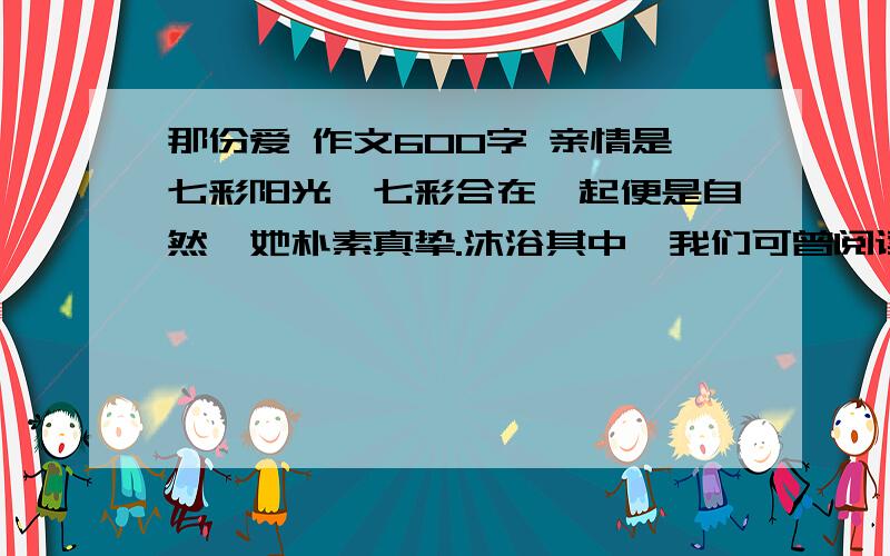 那份爱 作文600字 亲情是七彩阳光,七彩合在一起便是自然,她朴素真挚.沐浴其中,我们可曾阅读过这一缕的阳光呢?是春日艳阳的温馨,还是夏日骄阳的热烈?是秋日夕阳的深沉,还是冬日暖阳的温