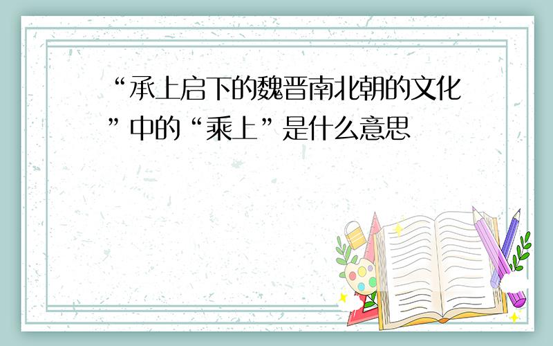 “承上启下的魏晋南北朝的文化”中的“乘上”是什么意思