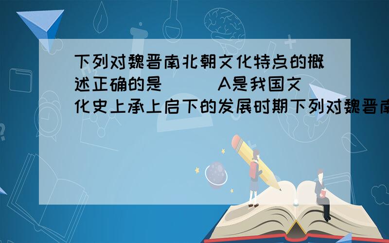 下列对魏晋南北朝文化特点的概述正确的是（ ） A是我国文化史上承上启下的发展时期下列对魏晋南北朝文化特点的概述正确的是（ ）A是我国文化史上承上启下的发展时期B留下了精湛而辉