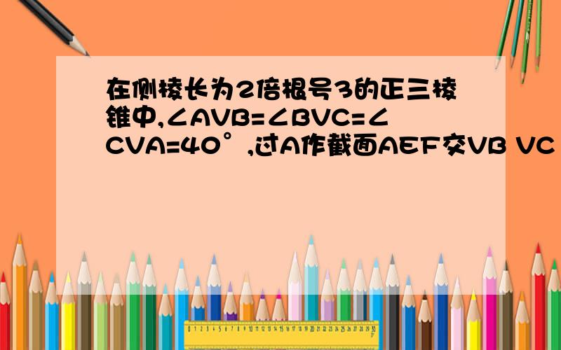 在侧棱长为2倍根号3的正三棱锥中,∠AVB=∠BVC=∠CVA=40°,过A作截面AEF交VB VC 于 E、F,求截面周长最小