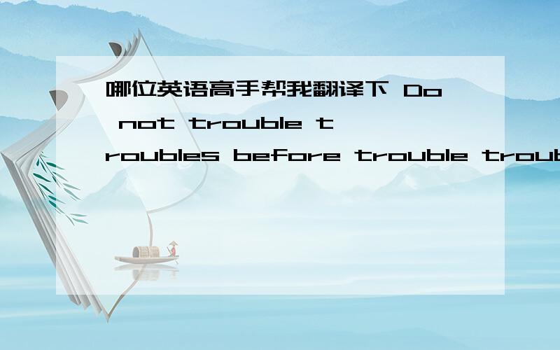 哪位英语高手帮我翻译下 Do not trouble troubles before trouble troubles you
