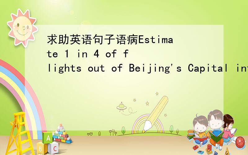 求助英语句子语病Estimate 1 in 4 of flights out of Beijing's Capital international Airport that have left on time this year这句话有语病吗?意思是大约4架飞机里有1架飞机是准时离开北京首都机场的