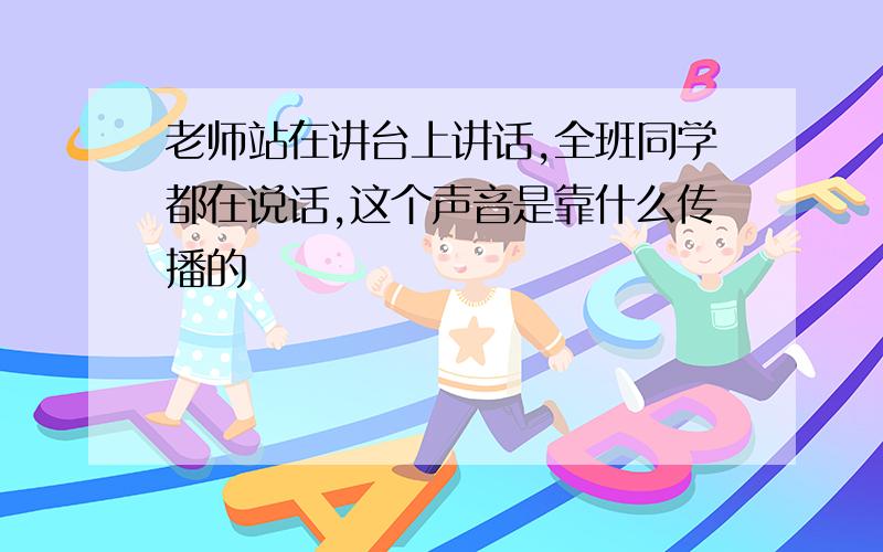 老师站在讲台上讲话,全班同学都在说话,这个声音是靠什么传播的