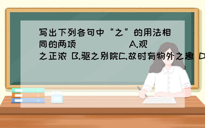 写出下列各句中“之”的用法相同的两项（ ） （ ）A.观之正浓 B.驱之别院C.故时有物外之趣 D.项为之强