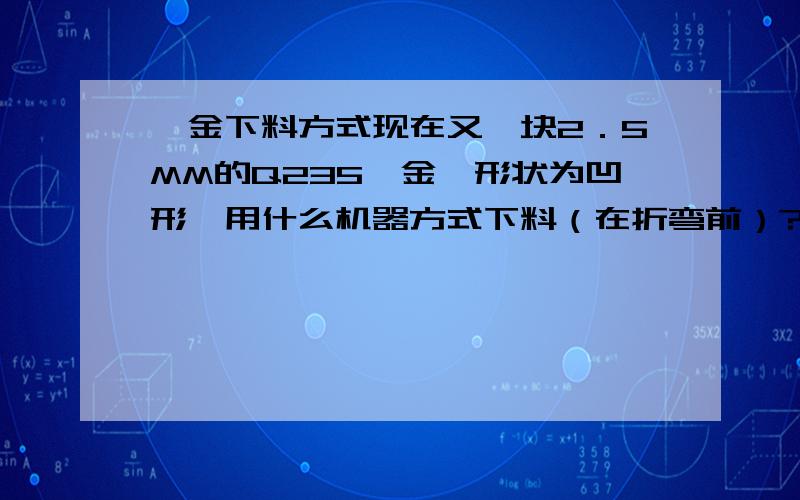 钣金下料方式现在又一块2．5MM的Q235钣金,形状为凹形,用什么机器方式下料（在折弯前）?推荐几种并说明优缺点?