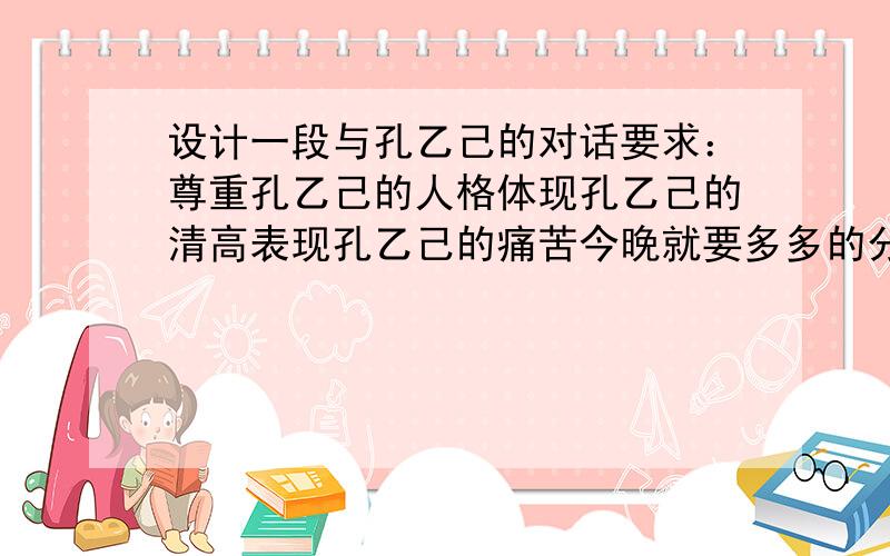 设计一段与孔乙己的对话要求：尊重孔乙己的人格体现孔乙己的清高表现孔乙己的痛苦今晚就要多多的分!