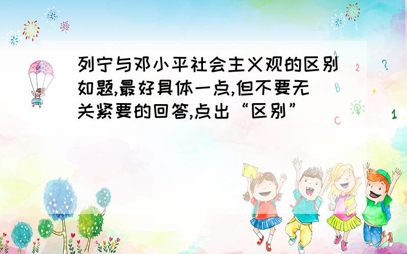 列宁与邓小平社会主义观的区别如题,最好具体一点,但不要无关紧要的回答,点出“区别”