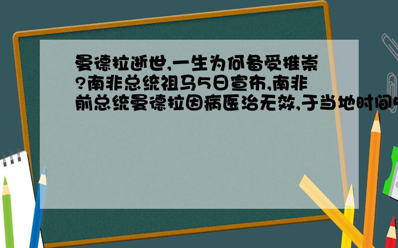 曼德拉逝世,一生为何备受推崇?南非总统祖马5日宣布,南非前总统曼德拉因病医治无效,于当地时间5日20点50分去世,享年95岁.纳尔逊·曼德拉,享誉全球的诺贝尔和平奖得主,南非第一任黑人总统.