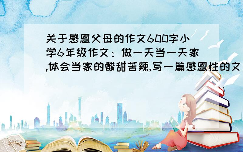 关于感恩父母的作文600字小学6年级作文：做一天当一天家,体会当家的酸甜苦辣,写一篇感恩性的文章,速度啊,急要,第一人为最佳!