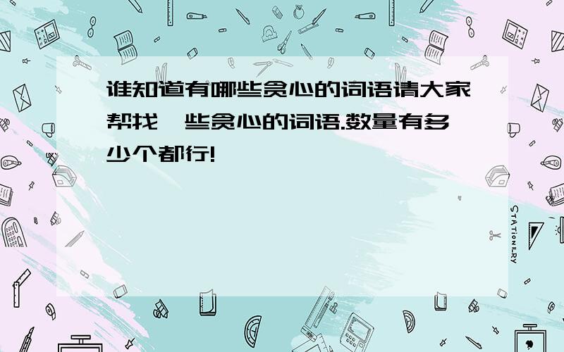 谁知道有哪些贪心的词语请大家帮找一些贪心的词语.数量有多少个都行!