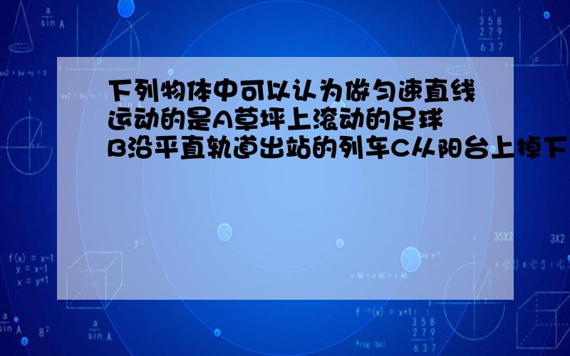 下列物体中可以认为做匀速直线运动的是A草坪上滚动的足球 B沿平直轨道出站的列车C从阳台上掉下来的花盆D在水平传送带上的纸箱-0- 我觉得是选C额..但是老妈说选D..那个传送带不是有些还