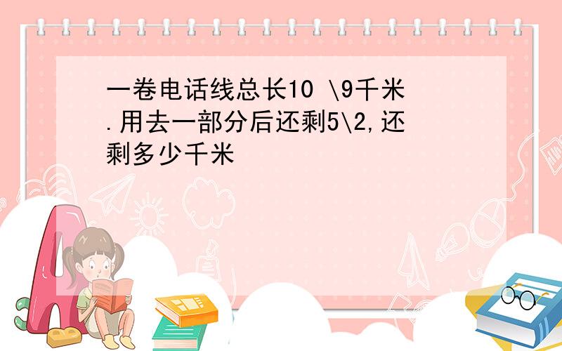 一卷电话线总长10 \9千米.用去一部分后还剩5\2,还剩多少千米