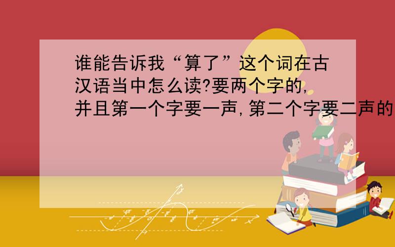 谁能告诉我“算了”这个词在古汉语当中怎么读?要两个字的,并且第一个字要一声,第二个字要二声的!