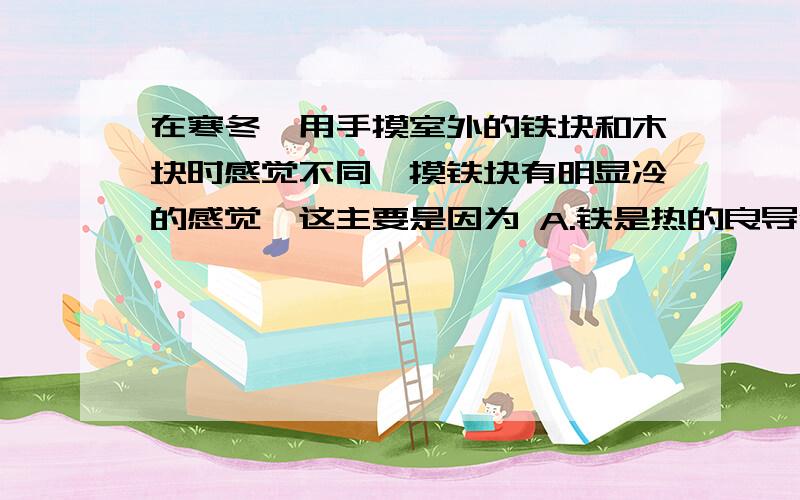 在寒冬,用手摸室外的铁块和木块时感觉不同,摸铁块有明显冷的感觉,这主要是因为 A.铁是热的良导体,木块是热的不良导体 B.铁是热的不良导体,木块是热的良导体 C.铁的比热较木块的比热大