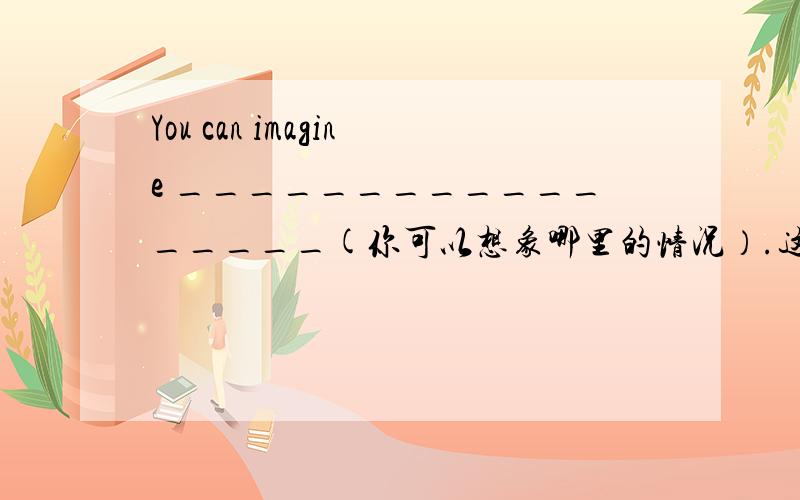 You can imagine _________________(你可以想象哪里的情况）.这里怎么翻译